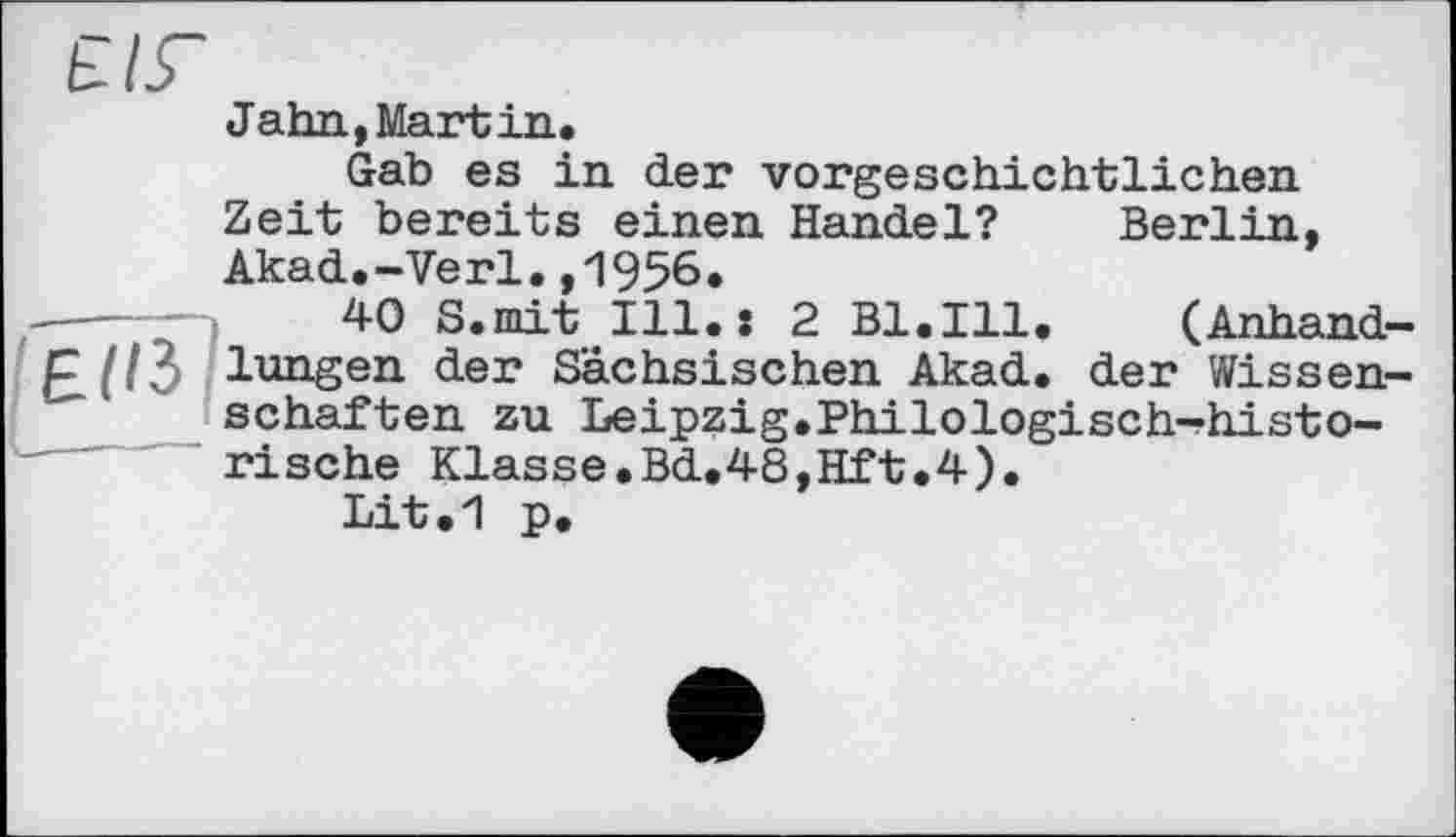 ﻿Jahn,Martin.
Gab es in der vorgeschichtlichen Zeit bereits einen Handel? Akad.-Verl.,1956.
40 S.mit Ill.: 2 Bl.Ill
Berlin
(Anhand lungen der Sächsischen Akad. der Wissen schäften zu Leipzig,Philologisch-historische Klasse.Bd.48,Hft.4).
Lit.1 p.